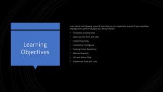 Learning
Objectives
Learn about the following types of tools that you can implement as part of your workflow
strategy when performing tasks as a Ethical Hacker:
• Encryption Cracking tools
• Cyber security Tools and Sites
• Footprinting Tools
• Competitive Intelligence
• Tracking Online Reputation
• Website Research
• DNS and Whois Tools
• Traceeroute Tools and Links
 