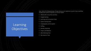 Learning
Objectives
Learn about the following types of tools that you can implement as part of your workflow
strategy when performing tasks as a Ethical Hacker:
• Website Mirroring Tools and Sites
• Google Hacking
• Scanning and Enumeration Tools
• System Hacking Tools
• Cryptography and Encryption
• Sniffing
• Wireless Attacking
• Trojans and Malware
• Web Attacking Tools
• SQL Injection Tools
 