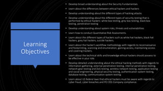 Learning
Objectives
• Develop broad understanding about the Security Fundamentals
• Learn about the differences between ethical hackers and hackers
• Develop understanding about the different types of hacking attacks
• Develop understanding about the different types of security testing that is
performed by ethical hackers: white box testing, grey box testing, black box
testing, penetration testing
• Develop understanding about system risks, threats and vulnerabilities
• Learn how to conduct Quantitative Risk Assessments.
• Learn about the different types of hackers such as white hat hackers, black hat
hackers, grey hat hackers, suicide hackers.
• Learn about the hacker’s workflow methodology with regards to reconnaissance
and footprinting, scanning and enumeration, gaining access, maintaining access
and covering trackers.
• Learn about the technical skills and knowledge ethical hackers should possess to
be effective in your role.
• Develop detailed understanding about the ethical hacking methods with regards to
information gathering, external penetration testing, internal penetration testing,
network gear testing and DoS testing, wireless network testing, application testing
and social engineering, physical security testing, authentication system testing,
database testing, communication system testing.
• Learn about US federal laws that ethical hackers must be aware with regards to
cyber fraud, cyber breaches and PCI DSS Company compliance.
 