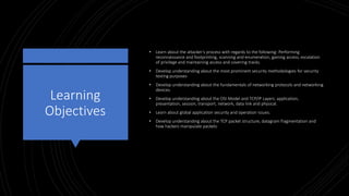 Learning
Objectives
• Learn about the attacker’s process with regards to the following: Performing
reconnaissance and footprinting, scanning and enumeration, gaining access, escalation
of privilege and maintaining access and covering tracks.
• Develop understanding about the most prominent security methodologies for security
testing purposes
• Develop understanding about the fundamentals of networking protocols and networking
devices.
• Develop understanding about the OSI Model and TCP/IP Layers: application,
presentation, session, transport, network, data link and physical.
• Learn about global application security and operation issues.
• Develop understanding about the TCP packet structure, datagram fragmentation and
how hackers manipulate packets
 