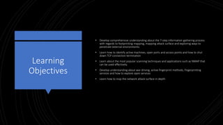 Learning
Objectives
• Develop comprehensive understanding about the 7-step information gathering process
with regards to footprinting mapping, mapping attack surface and exploring ways to
penetrate external environments.
• Learn how to identify active machines, open ports and access points and how to shut
down TCP connection termination
• Learn about the most popular scanning techniques and applications such as NMAP that
can be used effectively.
• Develop understanding about war driving, active fingerprint methods, fingerprinting
services and how to explore open services
• Learn how to map the network attack surface in depth
 