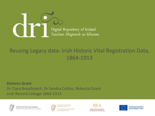 Reusing Legacy data: Irish Historic Vital Registration Data, 
1864-1913 
Dolores Grant 
Dr Ciara Breathnach, Dr Sandra Collins, Rebecca Grant 
Irish Record Linkage 1864-1913 
 