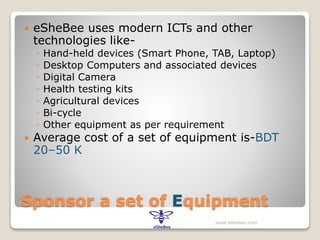 Sponsor a set of Equipment
 eSheBee uses modern ICTs and other
technologies like-
◦ Hand-held devices (Smart Phone, TAB, Laptop)
◦ Desktop Computers and associated devices
◦ Digital Camera
◦ Health testing kits
◦ Agricultural devices
◦ Bi-cycle
◦ Other equipment as per requirement
 Average cost of a set of equipment is-BDT
20–50 K
www.eshebee.com
 