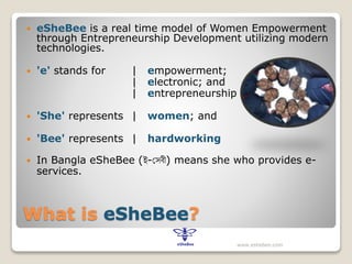 What is eSheBee?
 eSheBee is a real time model of Women Empowerment
through Entrepreneurship Development utilizing modern
technologies.
 'e' stands for | empowerment;
| electronic; and
| entrepreneurship
 'She' represents | women; and
 'Bee' represents | hardworking
 In Bangla eSheBee (ই-সেবী) means she who provides e-
services.
www.eshebee.com
 