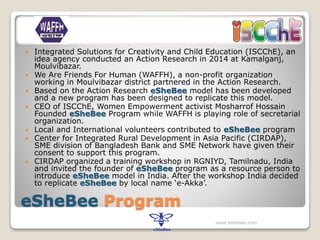 eSheBee Program
 Integrated Solutions for Creativity and Child Education (ISCChE), an
idea agency conducted an Action Research in 2014 at Kamalganj,
Moulvibazar.
 We Are Friends For Human (WAFFH), a non-profit organization
working in Moulvibazar district partnered in the Action Research.
 Based on the Action Research eSheBee model has been developed
and a new program has been designed to replicate this model.
 CEO of ISCChE, Women Empowerment activist Mosharrof Hossain
Founded eSheBee Program while WAFFH is playing role of secretarial
organization.
 Local and International volunteers contributed to eSheBee program
 Center for Integrated Rural Development in Asia Pacific (CIRDAP),
SME division of Bangladesh Bank and SME Network have given their
consent to support this program.
 CIRDAP organized a training workshop in RGNIYD, Tamilnadu, India
and invited the founder of eSheBee program as a resource person to
introduce eSheBee model in India. After the workshop India decided
to replicate eSheBee by local name ‘e-Akka’.
www.eshebee.com
 