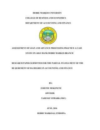 DEBRE MARKOS UNIVERSITY
COLLEGE OF BUSINESS AND ECONOMICS
DEPARTMENT OF ACCOUNTING AND FINANCE
ASSESSEMENT OF LOAN AND ADVANCE PROCESSING PRACTICE A CASE
STUDY ON ABAY BANK DEBRE MARKOS BRANCH
RESEARCH PAPER SUBMITTED FOR THE PARITAL FULFILLMENT OF THE
RE QUREMENT OF BA DEGREE IN ACCOUNTING AND FINANCE
BY:
ESHETIE MEKONENE
ADVISOR:
TADESSE YITBARK (MSC)
JUNE, 2016
DEBRE MARKOAS, ETHIOPIA
 