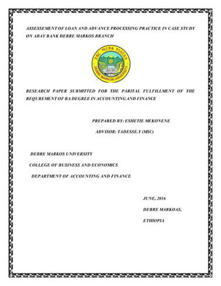 ASSESSEMENT OF LOAN AND ADVANCE PROCESSING PRACTICE IN CASE STUDY
ON ABAY BANK DEBRE MARKOS BRANCH
RESEARCH PAPER SUBMITTED FOR THE PARITAL FULFILLMENT OF THE
REQUREMENT OF BA DEGREE IN ACCOUNTING AND FINANCE
PREPARED BY: ESHETIE MEKONENE
ADVISOR: TADESSE.Y (MSC)
DEBRE MARKOS UNIVERSITY
COLLEGE OF BUSINESS AND ECONOMICS
DEPARTMENT OF ACCOUNTING AND FINANCE
JUNE, 2016
DEBRE MARKOAS,
ETHIOPIA
 