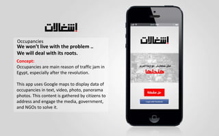 Occupancies
We won’t live with the problem ..
We will deal with its roots.
Concept:
Occupancies are main reason of traffic jam in
Egypt, especially after the revolution.
This app uses Google maps to display data of
occupancies in text, video, photo, panorama
photos. This content is gathered by citizens to
address and engage the media, government,
and NGOs to solve it.
 