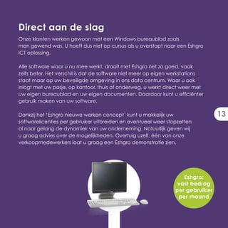 Direct aan de slag
Onze klanten werken gewoon met een Windows bureaublad zoals
men gewend was. U hoeft dus niet op cursus als u overstapt naar een Eshgro
ICT oplossing.

Alle software waar u nu mee werkt, draait met Eshgro net zo goed, vaak
zelfs beter. Het verschil is dat de software niet meer op eigen werkstations
staat maar op uw beveiligde omgeving in ons data centrum. Waar u ook
inlogt met uw pasje, op kantoor, thuis of onderweg, u werkt direct weer met
uw eigen bureaublad en uw eigen documenten. Daardoor kunt u efficiënter
gebruik maken van uw software.

Dankzij het ‘Eshgro nieuwe werken concept’ kunt u makkelijk uw                  13
softwarelicenties per gebruiker uitbreiden en eventueel weer stopzetten
al naar gelang de dynamiek van uw onderneming. Natuurlijk geven wij
u graag advies over de mogelijkheden. Overtuig uzelf, één van onze
verkoopmedewerkers laat u graag een Eshgro demonstratie zien.




                                                                   Eshgro:
                                                                 vast bedrag
                                                                per gebruiker
                                                                 per maand
 