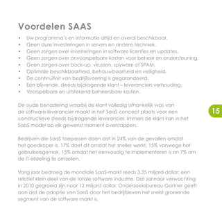 Voordelen SAAS
•   Uw programma’s en informatie altijd en overal beschikbaar.
•   Geen dure investeringen in servers en andere techniek.
•   Geen zorgen over investeringen in software licenties en updates.
•   Geen zorgen over onvoorspelbare kosten voor beheer en ondersteuning.
•   Geen zorgen over back-up, virussen, spyware of SPAM.
•   Optimale beschikbaarheid, betrouwbaarheid en veiligheid.
•   De continuïteit van bedrijfsvoering is gegarandeerd.
•   Een blijvende, steeds bijdragende klant – leveranciers verhouding.
•   Voorspelbare en uitstekend beheersbare kosten.

De oude benadering waarbij de klant volledig afhankelijk was van
de software leverancier maakt in het SaaS concept plaats voor een                15
constructieve steeds bijdragende leverancier. Immers de klant kan in het
SaaS model op elk gewenst moment overstappen.

Bedrijven die SaaS toepassen doen dat in 24% van de gevallen omdat
het goedkoper is, 17% doet dit omdat het sneller werkt, 15% vanwege het
gebruikersgemak, 15% omdat het eenvoudig te implementeren is en 7% om
de IT-afdeling te omzeilen.

Vorig jaar bedroeg de mondiale SaaS-markt reeds 3,35 miljard dollar; een
relatief klein deel van de totale software industrie. Dat zal naar verwachting
in 2010 gegroeid zijn naar 12 miljard dollar. Onderzoeksbureau Gartner geeft
aan dat de adoptie van SaaS door het bedrijfsleven het snelst groeiende
segment van de software markt is.
 