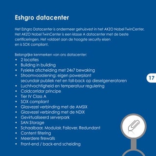 Eshgro datacenter
Het Eshgro Datacenter is ondermeer gehuisvest in het AKZO Nobel TwinCenter.
Het AKZO Nobel TwinCenter is een klasse A datacenter met de beste
certificeringen. Het voldoet aan de hoogste security eisen
en is SOX compliant.

Belangrijke kenmerken van ons datacenter:
•   2 locaties
•   Building in building
•   Fysieke afscheiding met 24x7 bewaking
•   Stroomvoorziening: eigen powerplant
    secundair publiek net en fall-back op dieselgeneratoren
                                                                              17
•   Luchtvochtigheid en temperatuur regulering
•   Coldcorridor principe
•   Tier IV Class A
•   SOX compliant
•   Glasvezel verbinding met de AMSIX
•   Glasvezel verbinding met de NDIX
•   Gevirtualiseerd serverpark
•   SAN Storage
•   Schaalbaar, Modulair, Failover, Redundant
•   Content filtering
•   Meerdere firewalls
•   Front-end / back-end scheiding
 