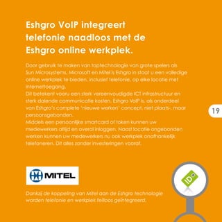 Eshgro VoIP integreert
telefonie naadloos met de
Eshgro online werkplek.
Door gebruik te maken van toptechnologie van grote spelers als
Sun Microsystems, Microsoft en Mitel is Eshgro in staat u een volledige
online werkplek te bieden, inclusief telefonie, op elke locatie met
internettoegang.
Dit betekent vooru een sterk vereenvoudigde ICT infrastructuur en
sterk dalende communicatie kosten. Eshgro VoIP is, als onderdeel
van Eshgro’s complete ‘nieuwe werken’ concept, niet plaats-, maar
persoonsgebonden.
                                                                          19
Middels een persoonlijke smartcard of token kunnen uw
medewerkers altijd en overal inloggen. Naast locatie ongebonden
werken kunnen uw medewerkers nu ook werkplek onafhankelijk
telefoneren. Dit alles zonder investeringen vooraf.




Dankzij de koppeling van Mitel aan de Eshgro technologie
worden telefonie en werkplek feilloos geïntegreerd.
 