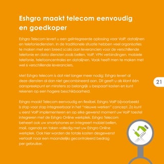 Eshgro maakt telecom eenvoudig
en goedkoper
Eshgro Telecom levert u een geïntegreerde oplossing voor VoIP, datalijnen
en telefoniediensten. In de traditionele situatie hebben veel organisaties
te maken met een breed scala aan leveranciers voor de verschillende
telefonie en data diensten zoals bellen, VoIP, VPN verbindingen, mobiele
telefonie, telefooncentrales en datalijnen. Vaak heeft men te maken met
wel 6 verschillende leveranciers.

Met Eshgro telecom is dat niet langer meer nodig; Eshgro levert al
deze diensten al dan niet gecombineerd aan. Dit geeft u als klant één
                                                                             21
aanspreekpunt en minstens zo belangrijk u bespaart kosten en kunt
rekenen op een hogere beschikbaarheid.

Eshgro maakt Telecom eenvoudig en flexibel. Eshgro VoIP bijvoorbeeld
is stap voor stap integreerbaar in het “nieuwe werken” concept. Zo kunt
u eerst VoIP implementeren en op elke gewenst moment uw VoiP toestel
integreren met de Eshgro Online werkplek. Eshgro Telecom
beheert ook uw smartphones en integreert mobiel bellen,
mail, agenda en taken volledig met uw Eshgro Online
werkplek. Ook hier worden de totale kosten desgewenst
vertaalt naar een maandelijks gecontroleerd bedrag
per gebruiker.
 