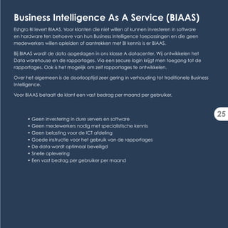 Business Intelligence As A Service (BIAAS)
Eshgro BI levert BIAAS. Voor klanten die niet willen of kunnen investeren in software
en hardware ten behoeve van hun Business Intelligence toepassingen en die geen
medewerkers willen opleiden of aantrekken met BI kennis is er BIAAS.

Bij BIAAS wordt de data opgeslagen in ons klasse A datacenter. Wij ontwikkelen het
Data warehouse en de rapportages. Via een secure login krijgt men toegang tot de
rapportages. Ook is het mogelijk om zelf rapportages te ontwikkelen.

Over het algemeen is de doorlooptijd zeer gering in verhouding tot traditionele Business
Intelligence.

Voor BIAAS betaalt de klant een vast bedrag per maand per gebruiker.



                                                                                           25
      • Geen investering in dure servers en software
      • Geen medewerkers nodig met specialistische kennis
      • Geen belasting voor de ICT afdeling
      • Goede instructie voor het gebruik van de rapportages
      • De data wordt optimaal beveiligd
      • Snelle oplevering
      • Een vast bedrag per gebruiker per maand
 