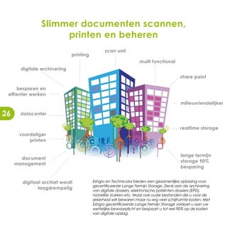 Slimmer documenten scannen,
                     printen en beheren
                                               scan unit
                              printing
                                                                  multi functional
       digitale archivering
                                                                                        share point

     besparen en
 effienter werken
                                                                                        milieuvriendelijker

26    datacenter


                                                                                        realtime storage
      voordeliger
          printen


                                                                                        lange termijn
       document
                                                                                        storage 90%
     management
                                                                                        besparing


       digitaal archief wordt            Eshgro en Technicolor bieden een gezamenlijke oplossing voor
                                         gecertificeerde Lange Termijn Storage. Denk aan de archivering
              laagdrempelig              van digitale dossiers, elektronische patiënten dossiers (EPD),
                                         notariële stukken etc. Maar ook oude bestanden die u voor de
                                         zekerheid wilt bewaren maar nu erg veel schijfruimte kosten. Met
                                         Eshgro gecertificeerde Lange Termijn Storage voldoet u aan uw
                                         wettelijke bewaarplicht en bespaart u tot wel 90% op de kosten
                                         van digitale opslag.
 