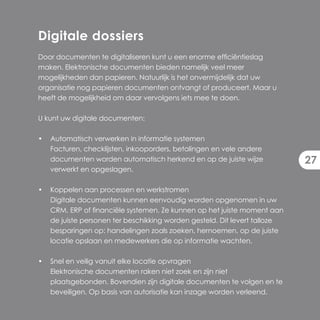 Digitale dossiers
Door documenten te digitaliseren kunt u een enorme efficiëntieslag
maken. Elektronische documenten bieden namelijk veel meer
mogelijkheden dan papieren. Natuurlijk is het onvermijdelijk dat uw
organisatie nog papieren documenten ontvangt of produceert. Maar u
heeft de mogelijkheid om daar vervolgens iets mee te doen.

U kunt uw digitale documenten:

•   Automatisch verwerken in informatie systemen
    Facturen, checklijsten, inkooporders, betalingen en vele andere
    documenten worden automatisch herkend en op de juiste wijze             27
    verwerkt en opgeslagen.

•   Koppelen aan processen en werkstromen
    Digitale documenten kunnen eenvoudig worden opgenomen in uw
    CRM, ERP of financiële systemen. Ze kunnen op het juiste moment aan
    de juiste personen ter beschikking worden gesteld. Dit levert talloze
    besparingen op: handelingen zoals zoeken, hernoemen, op de juiste
    locatie opslaan en medewerkers die op informatie wachten.

•   Snel en veilig vanuit elke locatie opvragen
    Elektronische documenten raken niet zoek en zijn niet
    plaatsgebonden. Bovendien zijn digitale documenten te volgen en te
    beveiligen. Op basis van autorisatie kan inzage worden verleend.
 