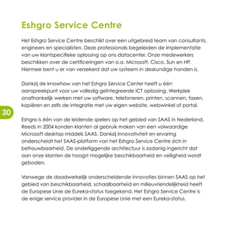 Eshgro Service Centre
     Het Eshgro Service Centre beschikt over een uitgebreid team van consultants,
     engineers en specialisten. Deze professionals begeleiden de implementatie
     van uw klantspecifieke oplossing op ons datacenter. Onze medewerkers
     beschikken over de certificeringen van o.a. Microsoft, Cisco, Sun en HP.
     Hiermee bent u er van verzekerd dat uw systeem in deskundige handen is.

     Dankzij de knowhow van het Eshgro Service Center heeft u één
     aanspreekpunt voor uw volledig geïntegreerde ICT oplossing. Werkplek
     onafhankelijk werken met uw software, telefoneren, printen, scannen, faxen,
     kopiëren en zelfs de integratie met uw eigen website, webwinkel of portal.
30
     Eshgro is één van de leidende spelers op het gebied van SAAS in Nederland.
     Reeds in 2004 konden klanten al gebruik maken van een volwaardige
     Microsoft desktop middels SAAS. Dankzij innovativiteit en ervaring
     onderscheidt het SAAS-platform van het Eshgro Service Centre zich in
     betrouwbaarheid. De onderliggende architectuur is zodanig ingericht dat
     aan onze klanten de hoogst mogelijke beschikbaarheid en veiligheid wordt
     geboden.

     Vanwege de daadwerkelijk onderscheidende innovaties binnen SAAS op het
     gebied van beschikbaarheid, schaalbaarheid en milieuvriendelijkheid heeft
     de Europese Unie de Eureka-status toegekend. Het Eshgro Service Centre is
     de enige service provider in de Europese Unie met een Eureka-status.
 