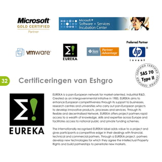 CER
                                                                                        ED         TI
                                                                                   FI




                                                                                                    FI
                                                                              TI
                                                                                   SAS 70




                                                                                                        ED
                                                                             CER
                                                                                    Type ll




                                                                                                        CER
     Certificeringen van Eshgro




                                                                             ED
32




                                                                                                        TI
                                                                              FI
                                                                                                   FI
                                                                                   TI         ED
                                                                                        CER



              EUREKA is a pan-European network for market-oriented, industrial R&D.
              Created as an intergovernmental Initiative in 1985, EUREKA aims to
              enhance European competitiveness through its support to businesses,
              research centres and universities who carry out pan-European projects
              to develop innovative products, processes and services. Through its
              flexible and decentralised Network, EUREKA offers project partners rapid
              access to a wealth of knowledge, skills and expertise across Europe and
              facilitates access to national public and private funding schemes.

              The internationally recognised EUREKA label adds value to a project and
              gives participants a competitive edge in their dealings with financial,
              technical and commercial partners. Through a EUREKA project, partners
              develop new technologies for which they agree the Intellectual Property
              Rights and build partnerships to penetrate new markets.
 