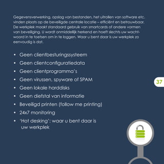 Gegevensverwerking, opslag van bestanden, het uitrollen van software etc.
vinden plaats op de beveiligde centrale locatie – efficiënt en betrouwbaar.
De werkplek maakt standaard gebruik van smartcards of andere vormen
van beveiliging. U wordt onmiddellijk herkend en hoeft slechts uw wacht-
woord in te toetsen om in te loggen. Waar u bent daar is uw werkplek zo
eenvoudig is dat.


• Geen clientbesturingssysteem
• Geen clientconfiguratiedata
• Geen clientprogramma’s
• Geen virussen, spyware of SPAM
                                                                              37
• Geen lokale harddisks
• Geen diefstal van informatie
• Beveiligd printen (follow me printing)
• 24x7 monitoring
• ‘Hot desking’: waar u bent daar is
   uw werkplek
 