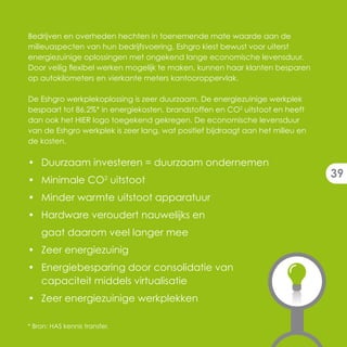Bedrijven en overheden hechten in toenemende mate waarde aan de
milieuaspecten van hun bedrijfsvoering. Eshgro kiest bewust voor uiterst
energiezuinige oplossingen met ongekend lange economische levensduur.
Door veilig flexibel werken mogelijk te maken, kunnen haar klanten besparen
op autokilometers en vierkante meters kantooroppervlak.

De Eshgro werkplekoplossing is zeer duurzaam. De energiezuinige werkplek
bespaart tot 86,2%* in energiekosten, brandstoffen en CO2 uitstoot en heeft
dan ook het HIER logo toegekend gekregen. De economische levensduur
van de Eshgro werkplek is zeer lang, wat positief bijdraagt aan het milieu en
de kosten.

• Duurzaam investeren = duurzaam ondernemen
                                                                                39
• Minimale CO2 uitstoot
• Minder warmte uitstoot apparatuur
• Hardware veroudert nauwelijks en
    gaat daarom veel langer mee
• Zeer energiezuinig
• Energiebesparing door consolidatie van
  capaciteit middels virtualisatie
• Zeer energiezuinige werkplekken

* Bron: HAS kennis transfer.
 