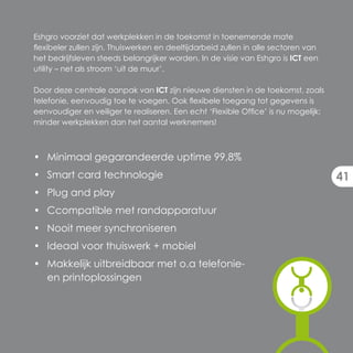 Eshgro voorziet dat werkplekken in de toekomst in toenemende mate
flexibeler zullen zijn. Thuiswerken en deeltijdarbeid zullen in alle sectoren van
het bedrijfsleven steeds belangrijker worden. In de visie van Eshgro is ICT een
utility – net als stroom ‘uit de muur’.

Door deze centrale aanpak van ICT zijn nieuwe diensten in de toekomst, zoals
telefonie, eenvoudig toe te voegen. Ook flexibele toegang tot gegevens is
eenvoudiger en veiliger te realiseren. Een echt ‘Flexible Office’ is nu mogelijk:
minder werkplekken dan het aantal werknemers!



• Minimaal gegarandeerde uptime 99,8%
• Smart card technologie                                                            41
• Plug and play
• Ccompatible met randapparatuur
• Nooit meer synchroniseren
• Ideaal voor thuiswerk + mobiel
• Makkelijk uitbreidbaar met o.a telefonie-
  en printoplossingen
 