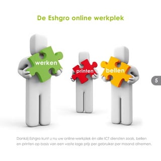 De Eshgro online werkplek




           werken
                                   printen           bellen
                                                                                 5




Dankzij Eshgro kunt u nu uw online-werkplek èn alle ICT diensten zoals, bellen
en printen op basis van een vaste lage prijs per gebruiker per maand afnemen.
 