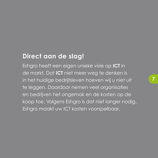 Direct aan de slag!
Eshgro heeft een eigen unieke visie op ICT in
de markt. Dat ICT niet meer weg te denken is
in het huidige bedrijfsleven hoeven wij u niet uit   7
te leggen. Daardoor nemen veel organisaties
en bedrijven het ongemak en de kosten op de
koop toe. Volgens Eshgro is dat niet langer nodig.
Eshgro maakt uw ICT kosten voorspelbaar.
 