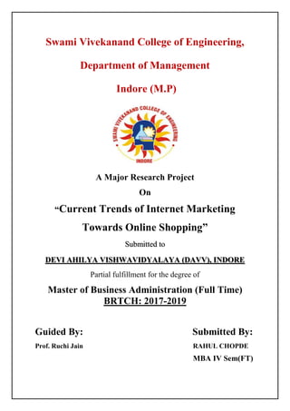 Swami Vivekanand College of Engineering,
Department of Management
Indore (M.P)
A Major Research Project
On
“Current Trends of Internet Marketing
Towards Online Shopping”
Submitted to
DEVI AHILYA VISHWAVIDYALAYA (DAVV), INDORE
Partial fulfillment for the degree of
Master of Business Administration (Full Time)
BRTCH: 2017-2019
Guided By: Submitted By:
Prof. Ruchi Jain RAHUL CHOPDE
MBA IV Sem(FT)
 