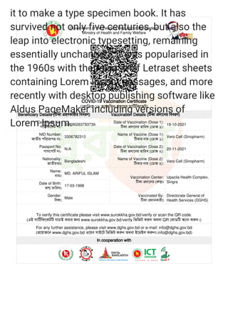 Government of the People's Republic of Bangladesh
Ministry of Health and Family Welfare
COVID-19 Vaccination Certificate
(কািভড-১৯ ভাকিসন হেণর সািটিফেকট)
Beneficiary Details (িটকা হণকারীর িববরণ) Vaccination Details (িটকা দােনর িববরণ)
Certificate No:
সািটিফেকট নং-
BD690263793739
Date of Vaccination (Dose 1):
িটকা দােনর তািরখ (ডাজ ১):
19-10-2021
NID Number:
জাতীয় পিরচয়প নং-
3306782313
Name of Vaccine (Dose 1):
িটকার নাম (ডাজ ১):
Vero Cell (Sinopharm)
Passport No:
পাসেপাট নং-
N/A
Date of Vaccination (Dose 2):
িটকা দােনর তািরখ (ডাজ ২):
20-11-2021
Nationality:
জাতীয়তাঃ
Bangladeshi
Name of Vaccine (Dose 2):
িটকার নাম (ডাজ ২):
Vero Cell (Sinopharm)
Name:
নামঃ
MD. ARIFUL ISLAM
Vaccination Center:
িটকা দােনর কঃ
Upazila Health Complex,
Singra
Date of Birth:
জ তািরখঃ
17-03-1998
Gender:
িলঃ
Male
Vaccinated By:
িটকা দানকারীঃ
Directorate General of
Health Services (DGHS)
To verify this certificate please visit www.surokkha.gov.bd/verify or scan the QR code.
(এই সািটিফেকটিট যাচাই করার জ www.surokkha.gov.bd/verify িভিজট কন অথবা QR কাডিট ান কন।)
For any further assistance, please visit www.dghs.gov.bd or e-mail: info@dghs.gov.bd
(েয়াজেন www.dghs.gov.bd ওেয়ব সাইেট িভিজট কন অথবা ইেমইল কনঃ info@dghs.gov.bd)
In cooperation with
 