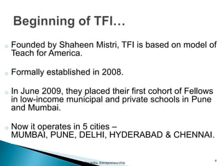 o Founded by Shaheen Mistri, TFI is based on model of
Teach for America.
o Formally established in 2008.
o In June 2009, they placed their first cohort of Fellows
in low-income municipal and private schools in Pune
and Mumbai.
o Now it operates in 5 cities –
MUMBAI, PUNE, DELHI, HYDERABAD & CHENNAI.
Teach for India, Entrepreneurship
4
 
