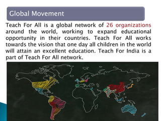 Teach for India, Entrepreneurship 6
Global Movement
Teach For All is a global network of 26 organizations
around the world, working to expand educational
opportunity in their countries. Teach For All works
towards the vision that one day all children in the world
will attain an excellent education. Teach For India is a
part of Teach For All network.
 