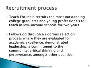 Teach For India recruits the most outstanding
college graduates and young professionals to
teach in low-income schools for two years.
 Fellows go through a rigorous selection
process where they are evaluated for
academic excellence, demonstrated
leadership, a commitment to the
community, critical thinking and
perseverance, amongst other qualities.
Teach for India, Entrepreneurship
7
 