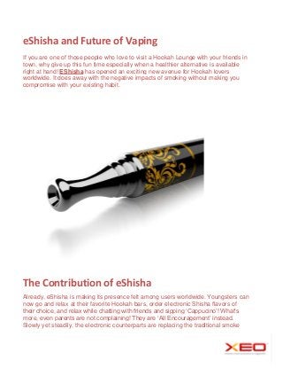 eShisha and Future of Vaping
If you are one of those people who love to visit a Hookah Lounge with your friends in
town, why give up this fun time especially when a healthier alternative is available
right at hand! EShisha has opened an exciting new avenue for Hookah lovers
worldwide. It does away with the negative impacts of smoking without making you
compromise with your existing habit.

The Contribution of eShisha
Already, eShisha is making its presence felt among users worldwide. Youngsters can
now go and relax at their favorite Hookah bars, order electronic Shisha flavors of
their choice, and relax while chatting with friends and sipping ‘Cappucino’! What’s
more, even parents are not complaining! They are ‘All Encouragement’ instead.
Slowly yet steadily, the electronic counterparts are replacing the traditional smoke

 