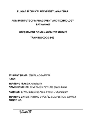 PUNJAB TECHNICAL UNIVERSITY JALANDHAR


  A&M INSTITUTE OF MANAGEMENT AND TECHNOLOGY
                    PATHANKOT

         DEPARTMENT OF MANAGEMENT STUDIES
                  TRAINING CODE: 902




STUDENT NAME: ESHITA AGGARWAL
R.NO:
TRAINING PLACE: Chandigarh
NAME: KANDHARI BEVERAGES PVT LTD. (Coca-Cola)
ADDRESS: 177/F, Industrial Area, Phase-I, Chandigarh
TRAINING DATE: STARTING 04/05/12 COMPLETION 2/07/12
PHONE NO.


        1
 