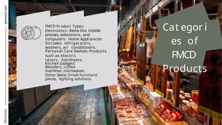 Electronics
personal
care
Cat egor i
es of
FMCD
Products
FMCD Pr oduct Types:
Electronics: Items like mobile
phones, televisions, and
computers. Home Appl iances:
Incl udes refrigerators,
washers, air conditioners.
Personal Care Devices: Products
such as electric
razors, hairdryers.
Kitchen Gadgets:
Blenders, coffee
machines, microwaves.
Other Items: Small furniture
pieces, lighting solutions.
 