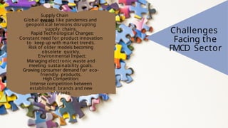 Supply Chain
Issues:
Global events like pandemics and
geopolitical tensions disrupting
supply chains.
Rapid Technological Changes:
Constant need for product innovation
to keep up with market trends.
Risk of older models becoming
obsolete quickly.
Environmental Impact:
Managing electronic waste and
meeting sustainability goals.
Growing consumer demand for eco-
friendly products.
High Competition:
Intense competition between
established brands and new
entrants.
Challenges
Facing the
FMCD Sector
 