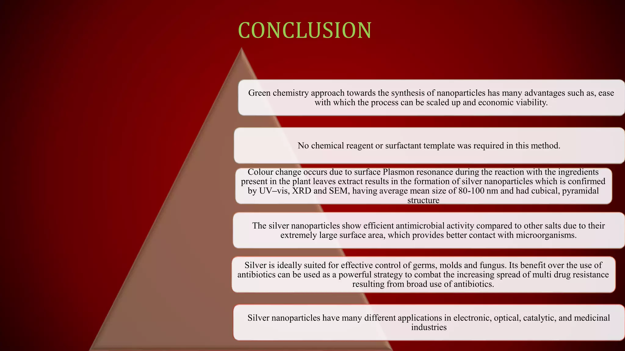 CONCLUSION
Green chemistry approach towards the synthesis of nanoparticles has many advantages such as, ease
with which the process can be scaled up and economic viability.
No chemical reagent or surfactant template was required in this method.
Colour change occurs due to surface Plasmon resonance during the reaction with the ingredients
present in the plant leaves extract results in the formation of silver nanoparticles which is confirmed
by UV–vis, XRD and SEM, having average mean size of 80-100 nm and had cubical, pyramidal
structure
The silver nanoparticles show efficient antimicrobial activity compared to other salts due to their
extremely large surface area, which provides better contact with microorganisms.
Silver is ideally suited for effective control of germs, molds and fungus. Its benefit over the use of
antibiotics can be used as a powerful strategy to combat the increasing spread of multi drug resistance
resulting from broad use of antibiotics.
Silver nanoparticles have many different applications in electronic, optical, catalytic, and medicinal
industries
 