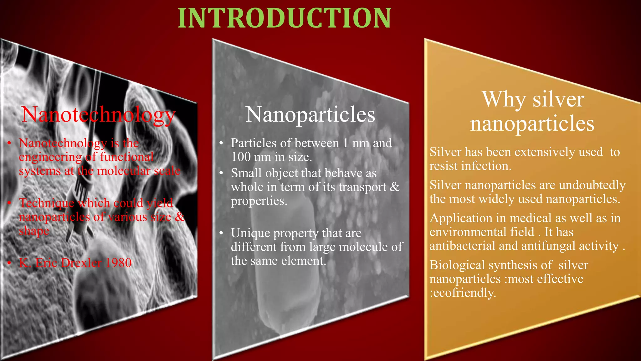 Nanotechnology
• Nanotechnology is the
engineering of functional
systems at the molecular scale
• Technique which could yield
nanoparticles of various size &
shape
• K. Eric Drexler 1980
Nanoparticles
• Particles of between 1 nm and
100 nm in size.
• Small object that behave as
whole in term of its transport &
properties.
• Unique property that are
different from large molecule of
the same element.
Why silver
nanoparticles
Silver has been extensively used to
resist infection.
Silver nanoparticles are undoubtedly
the most widely used nanoparticles.
Application in medical as well as in
environmental field . It has
antibacterial and antifungal activity .
Biological synthesis of silver
nanoparticles :most effective
:ecofriendly.
INTRODUCTION
 