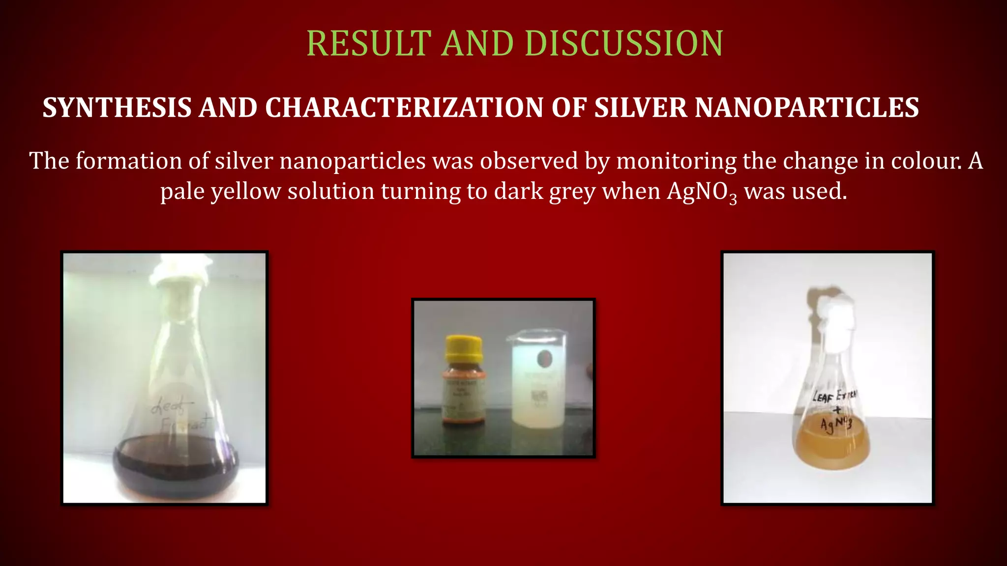 RESULT AND DISCUSSION
SYNTHESIS AND CHARACTERIZATION OF SILVER NANOPARTICLES
The formation of silver nanoparticles was observed by monitoring the change in colour. A
pale yellow solution turning to dark grey when AgNO3 was used.
 