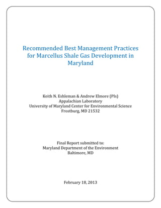 Recommended Best Management Practices
 for Marcellus Shale Gas Development in
                Maryland




         Keith N. Eshleman & Andrew Elmore (PIs)
                  Appalachian Laboratory
  University of Maryland Center for Environmental Science
                    Frostburg, MD 21532




                Final Report submitted to:
         Maryland Department of the Environment
                      Baltimore, MD




                    February 18, 2013
 
