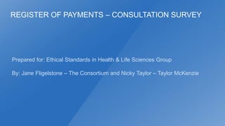 REGISTER OF PAYMENTS – CONSULTATION SURVEY

Prepared for: Ethical Standards in Health & Life Sciences Group
By: Jane Fligelstone – The Consortium and Nicky Taylor – Taylor McKenzie

 