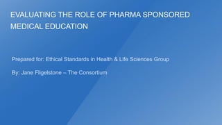 EVALUATING THE ROLE OF PHARMA SPONSORED

MEDICAL EDUCATION

Prepared for: Ethical Standards in Health & Life Sciences Group
By: Jane Fligelstone – The Consortium

 
