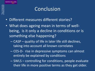 Conclusion
• Different measures different stories?
• What does ageing mean in terms of well-
  being, is it only a decline in conditions or is
  something else happening?
  – CASP – quality of life in later life still declines,
    taking into account all known correlates
  – CES-D- rise in depressive symptoms can almost
    entirely be explained by conditions
  – SWLS – controlling for conditions, people evaluate
    their life in more positive terms as they get older.
 