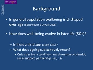 Background
• In general population wellbeing is U-shaped
  over age (Blanchflower & Oswald 2008)

• How does well-being evolve in later life (50+)?

  – Is there a third age (Laslett 1989) ?
  – What does ageing substantively mean?
     • Only a decline in conditions and circumstances (health,
       social support, partnership, ses, …)?
 