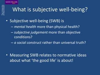 What is subjective well-being?
• Subjective well-being (SWB) is
  – mental health more than physical health?
  – subjective judgement more than objective
    conditions?
  – a social construct rather than universal truth?


• Measuring SWB relates to normative ideas
  about what ‘the good life’ is about!
 