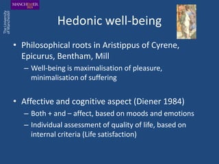 Hedonic well-being
• Philosophical roots in Aristippus of Cyrene,
  Epicurus, Bentham, Mill
   – Well-being is maximalisation of pleasure,
     minimalisation of suffering


• Affective and cognitive aspect (Diener 1984)
   – Both + and – affect, based on moods and emotions
   – Individual assessment of quality of life, based on
     internal criteria (Life satisfaction)
 