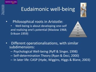 Eudaimonic well-being

•    Philosophical roots in Aristotle:
    • Well-being is about developing one-self
    and realising one’s potential (Maslow 1968;
    Erikson 1959)


• Different operationalisations, with similar
  subdimensions:
    – Psychological Well-being (Ryff & Singer, 1998)
    – Self-determination Theory (Ryan & Deci, 2000)
    – In later life: CASP (Hyde, Wiggins, Higgs & Blane, 2003)
 