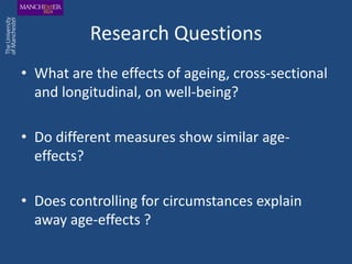 Research Questions
• What are the effects of ageing, cross-sectional
  and longitudinal, on well-being?

• Do different measures show similar age-
  effects?

• Does controlling for circumstances explain
  away age-effects ?
 