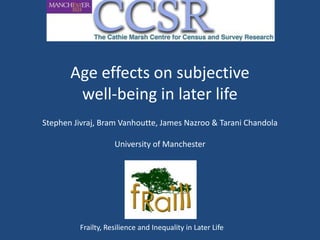 Age effects on subjective
        well-being in later life
Stephen Jivraj, Bram Vanhoutte, James Nazroo & Tarani Chandola

                    University of Manchester




         Frailty, Resilience and Inequality in Later Life
 