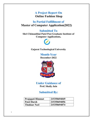 1
A Project Report On
Online Fashion Shop
In Partial Fulfillment of
Master of Computer Application(2022)
Submitted To
Shri Chimanbhai Patel Post Graduate Institute of
Computer Applications,
Gujarat Technological University
Month-Year
December-2022
Under Guidance of
Prof. Shaily Jain
Submitted By:
Prajapati Himmat 215350694049
Patel Harsh 215350694056
Thakkar Neel 215350694074
 